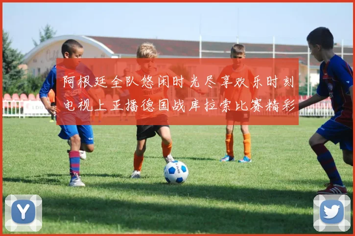阿根廷全队悠闲时光尽享欢乐时刻电视上正播德国战库拉索比赛精彩瞬间