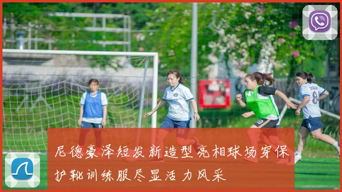 尼德豪泽短发新造型亮相球场穿保护靴训练服尽显活力风采