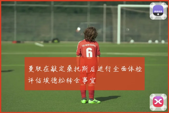曼联在敲定桑托斯后进行全面体检评估埃德松转会事宜