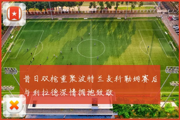昔日双枪重聚波特兰麦科勒姆赛后与利拉德深情拥抱致敬