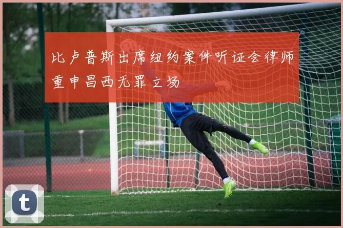 比卢普斯出席纽约案件听证会律师重申昌西无罪立场