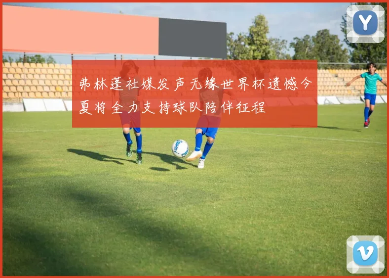 弗林蓬社媒发声无缘世界杯遗憾今夏将全力支持球队陪伴征程