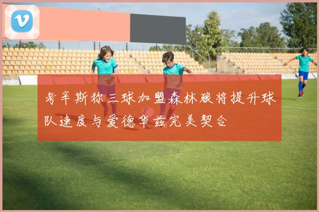 考辛斯称三球加盟森林狼将提升球队速度与爱德华兹完美契合