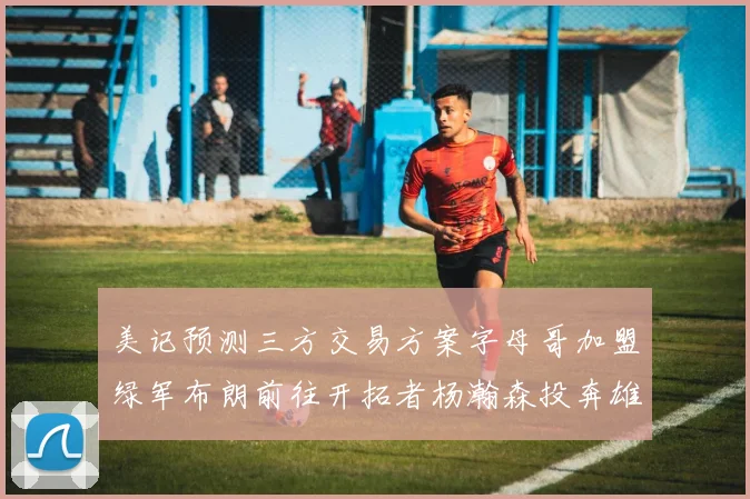 美记预测三方交易方案字母哥加盟绿军布朗前往开拓者杨瀚森投奔雄鹿