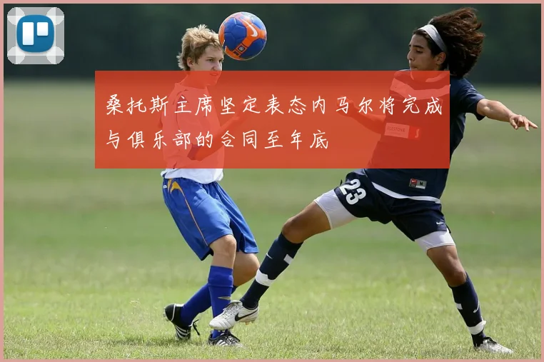 桑托斯主席坚定表态内马尔将完成与俱乐部的合同至年底