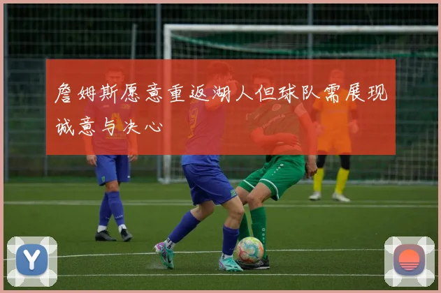 詹姆斯愿意重返湖人但球队需展现诚意与决心