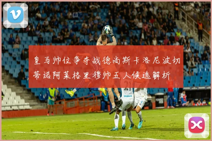 皇马帅位争夺战德尚斯卡洛尼波切蒂诺阿莱格里穆帅五人候选解析