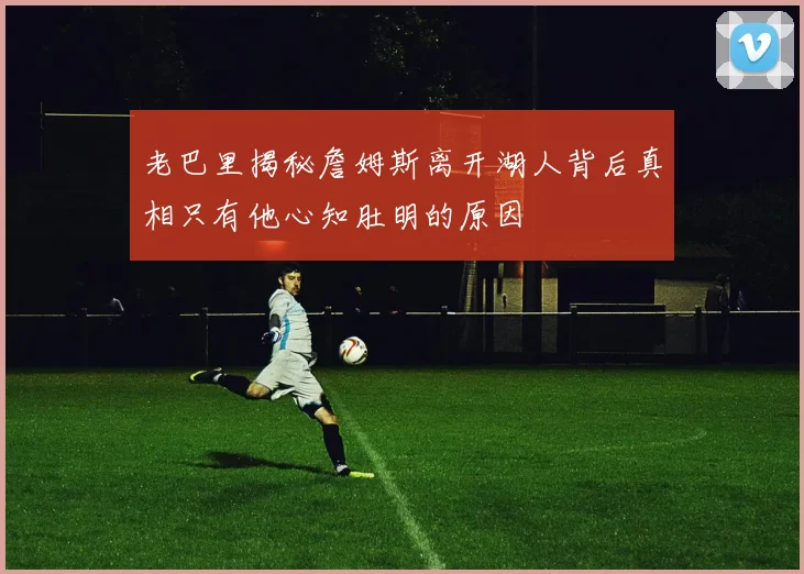 老巴里揭秘詹姆斯离开湖人背后真相只有他心知肚明的原因