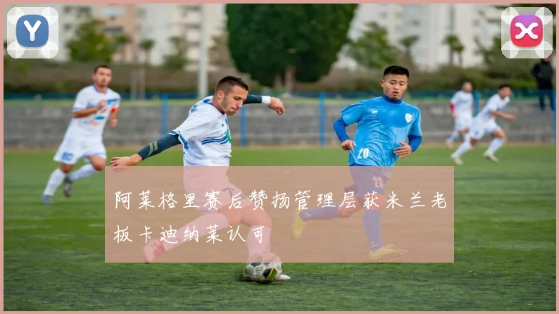 阿莱格里赛后赞扬管理层获米兰老板卡迪纳莱认可