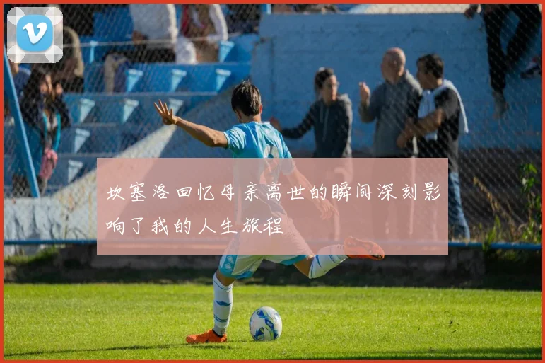 坎塞洛回忆母亲离世的瞬间深刻影响了我的人生旅程