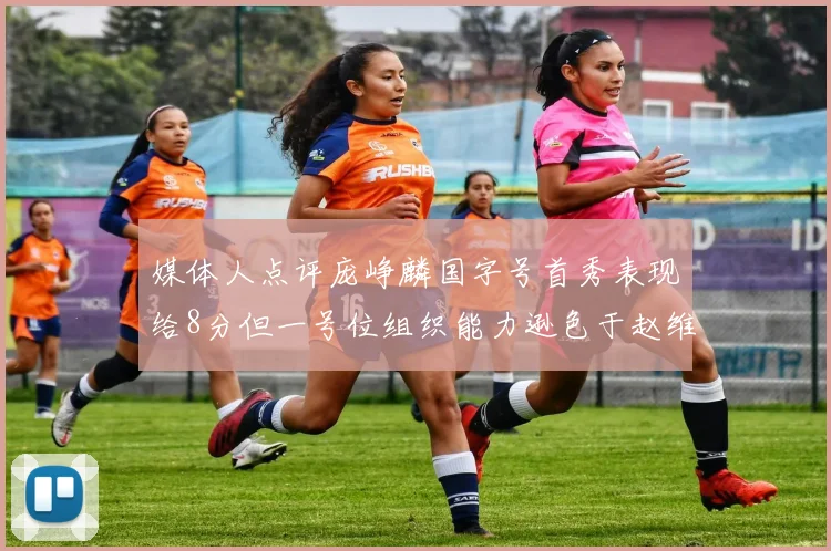 媒体人点评庞峥麟国字号首秀表现给8分但一号位组织能力逊色于赵维伦