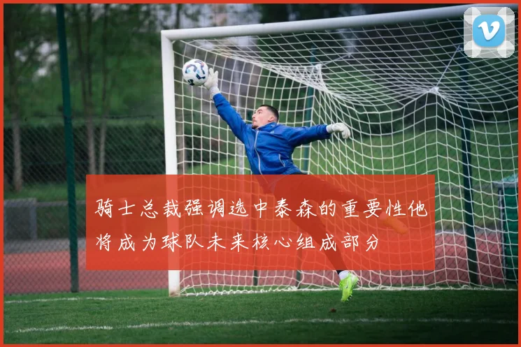 骑士总裁强调选中泰森的重要性他将成为球队未来核心组成部分