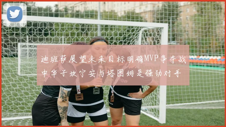 迪班萨展望未来目标明确MVP争夺战中华子坎宁安与塔图姆是强劲对手