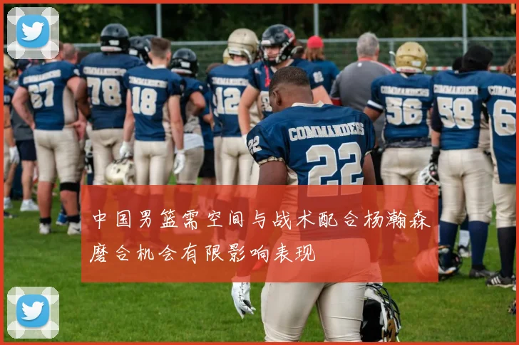 中国男篮需空间与战术配合杨瀚森磨合机会有限影响表现