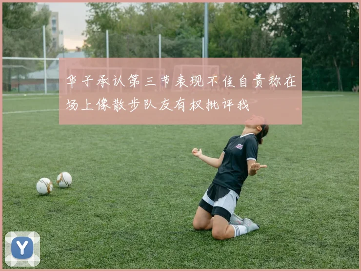 华子承认第三节表现不佳自责称在场上像散步队友有权批评我