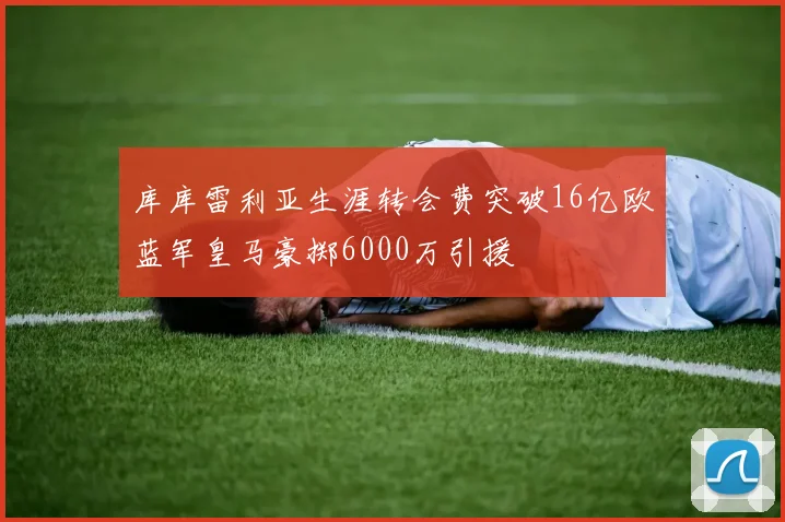 库库雷利亚生涯转会费突破16亿欧蓝军皇马豪掷6000万引援