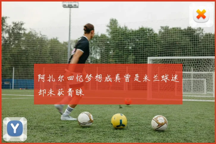 阿扎尔回忆梦想成真曾是米兰球迷却未获青睐