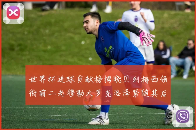 世界杯进球贡献榜揭晓贝利梅西领衔前二老穆勒大罗克洛泽紧随其后