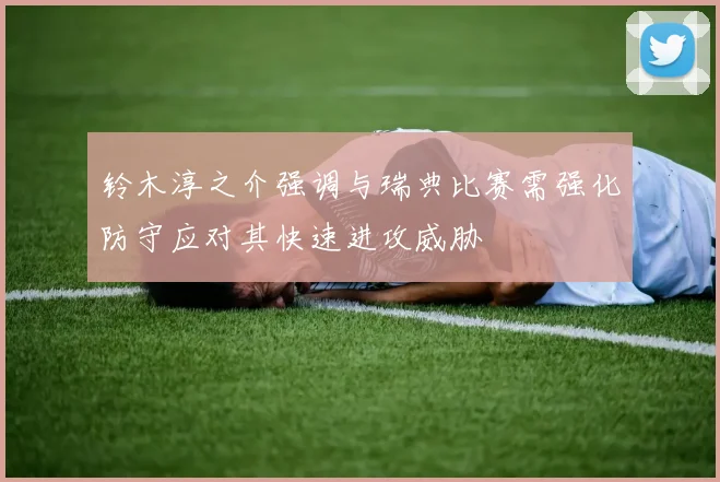 铃木淳之介强调与瑞典比赛需强化防守应对其快速进攻威胁