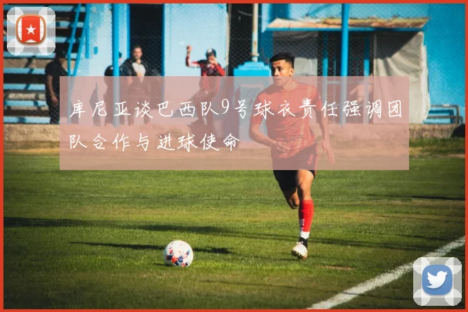 库尼亚谈巴西队9号球衣责任强调团队合作与进球使命