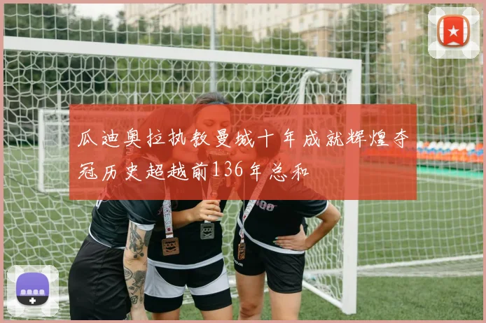 瓜迪奥拉执教曼城十年成就辉煌夺冠历史超越前136年总和