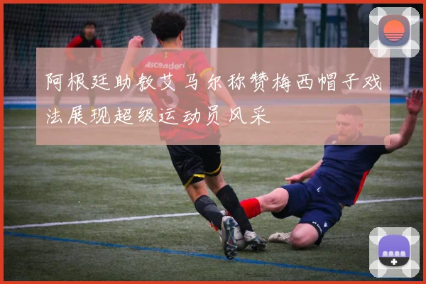 阿根廷助教艾马尔称赞梅西帽子戏法展现超级运动员风采