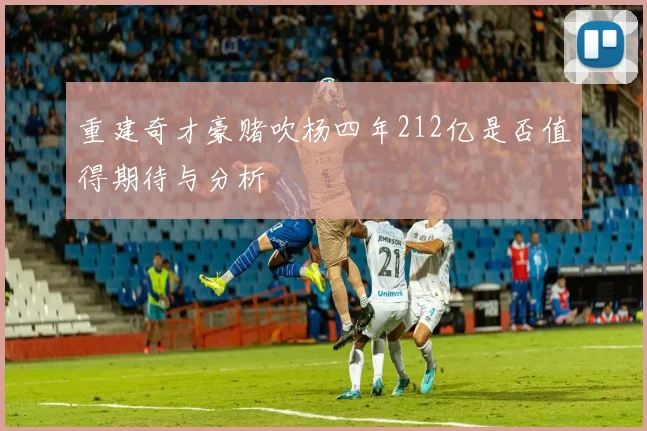 重建奇才豪赌吹杨四年212亿是否值得期待与分析