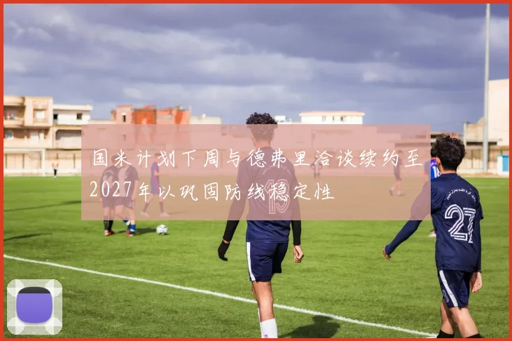 国米计划下周与德弗里洽谈续约至2027年以巩固防线稳定性