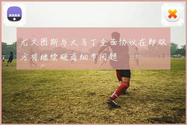 尤文图斯与大马丁全面协议在即双方将继续磋商细节问题