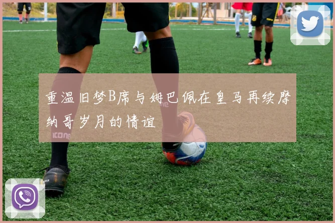 重温旧梦B席与姆巴佩在皇马再续摩纳哥岁月的情谊